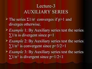 Lecture-3
           AUXILIARY SERIES
 The series Σ1/np   converges if p>1 and
  diverges otherwise.
 Example 1: By Auxiliary series test the series
  ∑1/n is divergent since p=1
 Example 2: By Auxiliary series test the series
  ∑1/n3/2 is convergent since p=3/2>1
 Example 3: By Auxiliary series test the series
  ∑1/n1/2 is divergent since p=1/2<1
 