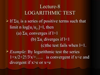 Lecture-8
           LOGARITHMIC TEST
 If Σun is a series of positive terms such that
  limit n log[un/un+1]=l, then
      (a) Σun converges if l>1
               (b) Σun diverges if l<1
                      (c)the test fails when l=1.
 Example: By logarithmic test the series
  1+x/2+2!/32x2+….. is convergent if x<e and
  divergent if x>e or x=e
 