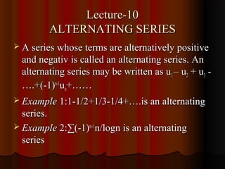 Lecture-10
         ALTERNATING SERIES
 A series whose terms are alternatively positive
  and negativ is called an alternating series. An
  alternating series may be written as u1 – u2 + u3 -
  ….+(-1)n-1un+……
 Example 1:1-1/2+1/3-1/4+….is an alternating
  series.
 Example 2:∑(-1)n-1 n/logn is an alternating
  series
 