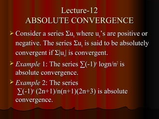 Lecture-12
     ABSOLUTE CONVERGENCE
 Consider a series Σun where un’s are positive or
  negative. The series Σun is said to be absolutely
  convergent if Σ|un| is convergent.
 Example 1: The series ∑(-1)n logn/n2 is
  absolute convergence.
 Example 2: The series
   ∑(-1)n (2n+1)/n(n+1)(2n+3) is absolute
  convergence.
 