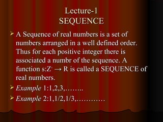 Lecture-1
                SEQUENCE
 A Sequence of real numbers is a set of
  numbers arranged in a well defined order.
  Thus for each positive integer there is
  associated a numbr of the sequence. A
  function s:Z+ → R is called a SEQUENCE of
  real numbers.
 Example 1:1,2,3,……..
 Example 2:1,1/2,1/3,…………
 