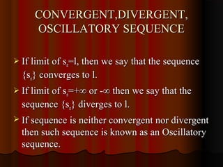 CONVERGENT,DIVERGENT,
     OSCILLATORY SEQUENCE

 If limit of sn=l, then we say that the sequence
  {sn} converges to l.
 If limit of sn=+∞ or -∞ then we say that the
  sequence {sn} diverges to l.
 If sequence is neither convergent nor divergent
  then such sequence is known as an Oscillatory
  sequence.
 