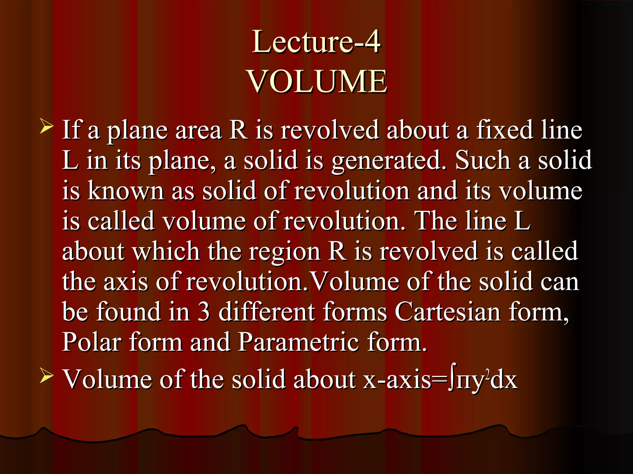 Lecture-4
                   VOLUME
 If a plane area R is revolved about a fixed line
  L in its plane, a solid is generated. Such a solid
  is known as solid of revolution and its volume
  is called volume of revolution. The line L
  about which the region R is revolved is called
  the axis of revolution.Volume of the solid can
  be found in 3 different forms Cartesian form,
  Polar form and Parametric form.
 Volume of the solid about x-axis= ∫пy2dx
 