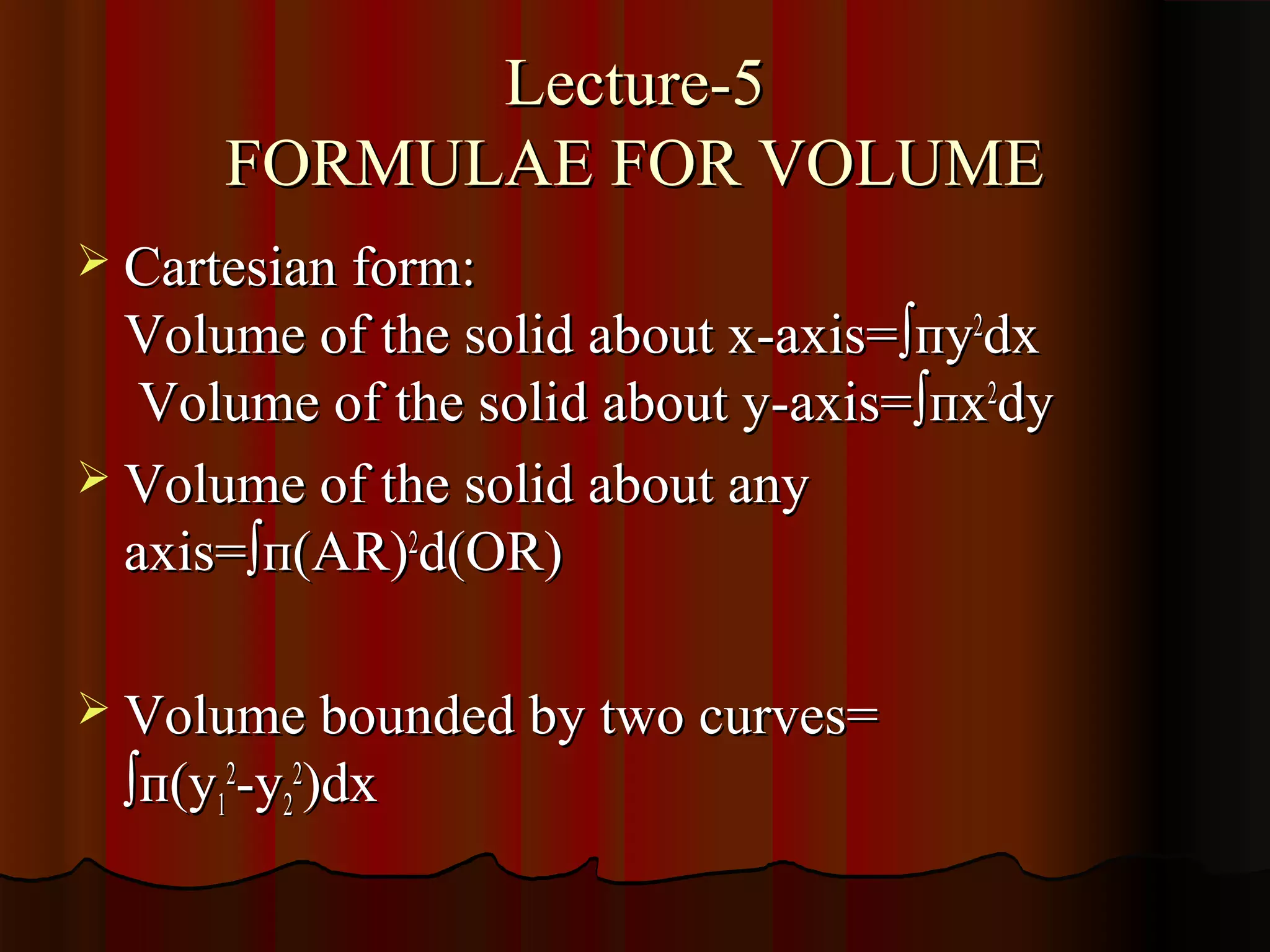 Lecture-5
       FORMULAE FOR VOLUME
 Cartesian form:
  Volume of the solid about x-axis=∫пy2dx
   Volume of the solid about y-axis=∫пx2dy
 Volume of the solid about any
  axis=∫п(AR)2d(OR)

 Volume bounded by two curves=
  ∫п(y12-y22)dx
 