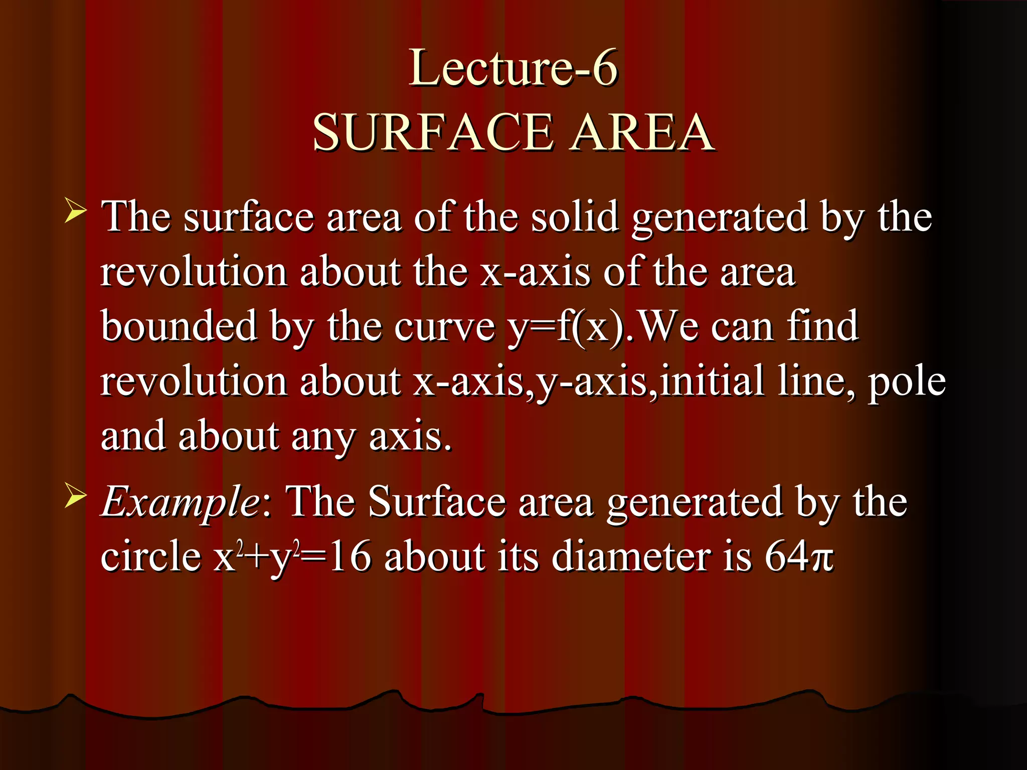 Lecture-6
              SURFACE AREA
 The surface area of the solid generated by the
  revolution about the x-axis of the area
  bounded by the curve y=f(x).We can find
  revolution about x-axis,y-axis,initial line, pole
  and about any axis.
 Example: The Surface area generated by the
  circle x2+y2=16 about its diameter is 64π
 