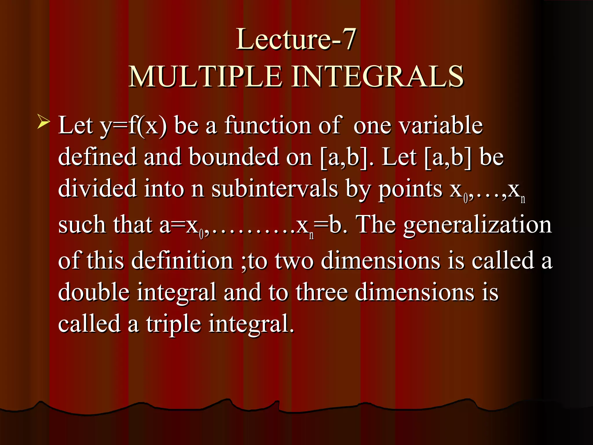 Lecture-7
        MULTIPLE INTEGRALS
 Let y=f(x) be a function of   one variable
  defined and bounded on [a,b]. Let [a,b] be
  divided into n subintervals by points x 0,…,xn
  such that a=x0,……….xn=b. The generalization
  of this definition ;to two dimensions is called a
  double integral and to three dimensions is
  called a triple integral.
 