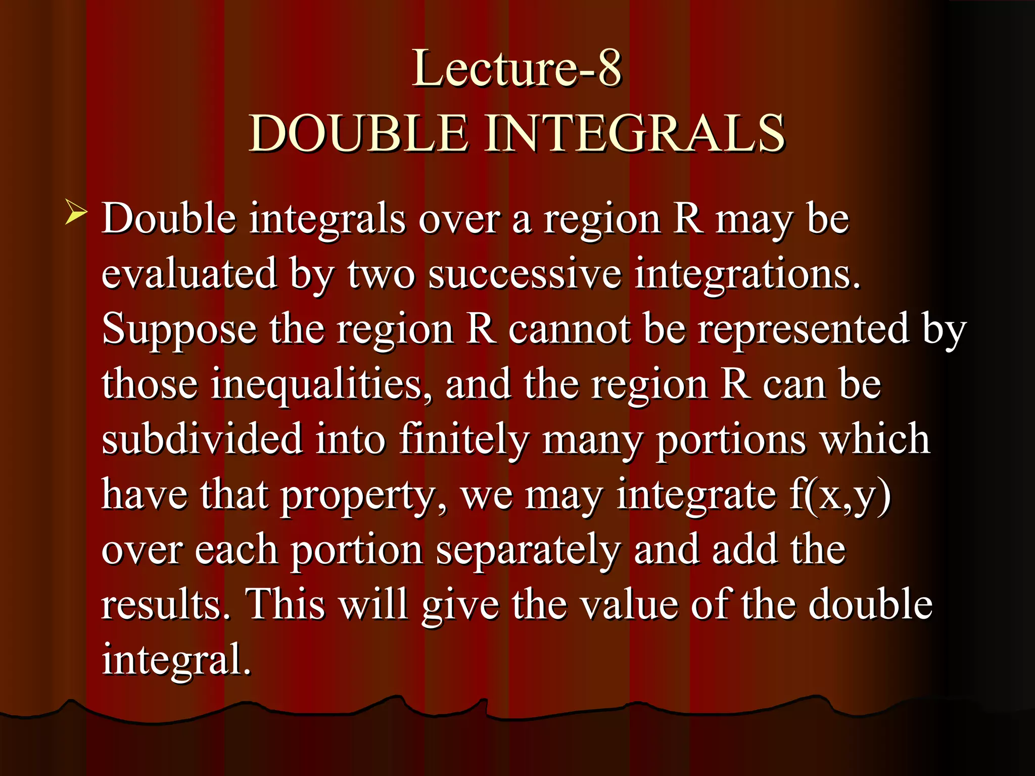Lecture-8
         DOUBLE INTEGRALS
 Double integrals over a region R may be
  evaluated by two successive integrations.
  Suppose the region R cannot be represented by
  those inequalities, and the region R can be
  subdivided into finitely many portions which
  have that property, we may integrate f(x,y)
  over each portion separately and add the
  results. This will give the value of the double
  integral.
 