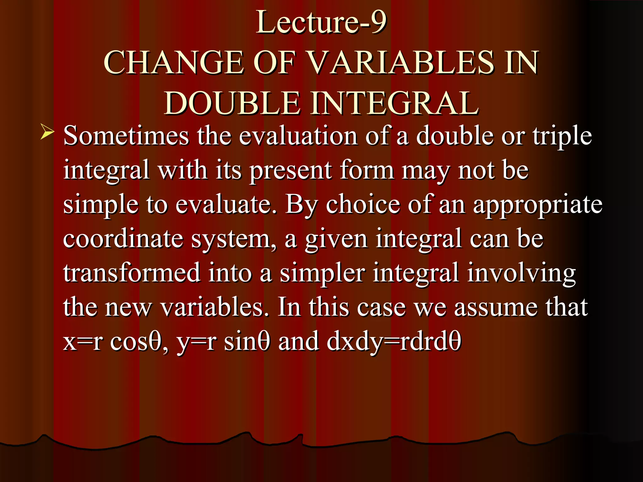 Lecture-9
     CHANGE OF VARIABLES IN
        DOUBLE INTEGRAL
 Sometimes the evaluation of a double or triple
  integral with its present form may not be
  simple to evaluate. By choice of an appropriate
  coordinate system, a given integral can be
  transformed into a simpler integral involving
  the new variables. In this case we assume that
  x=r cosθ, y=r sinθ and dxdy=rdrdθ
 