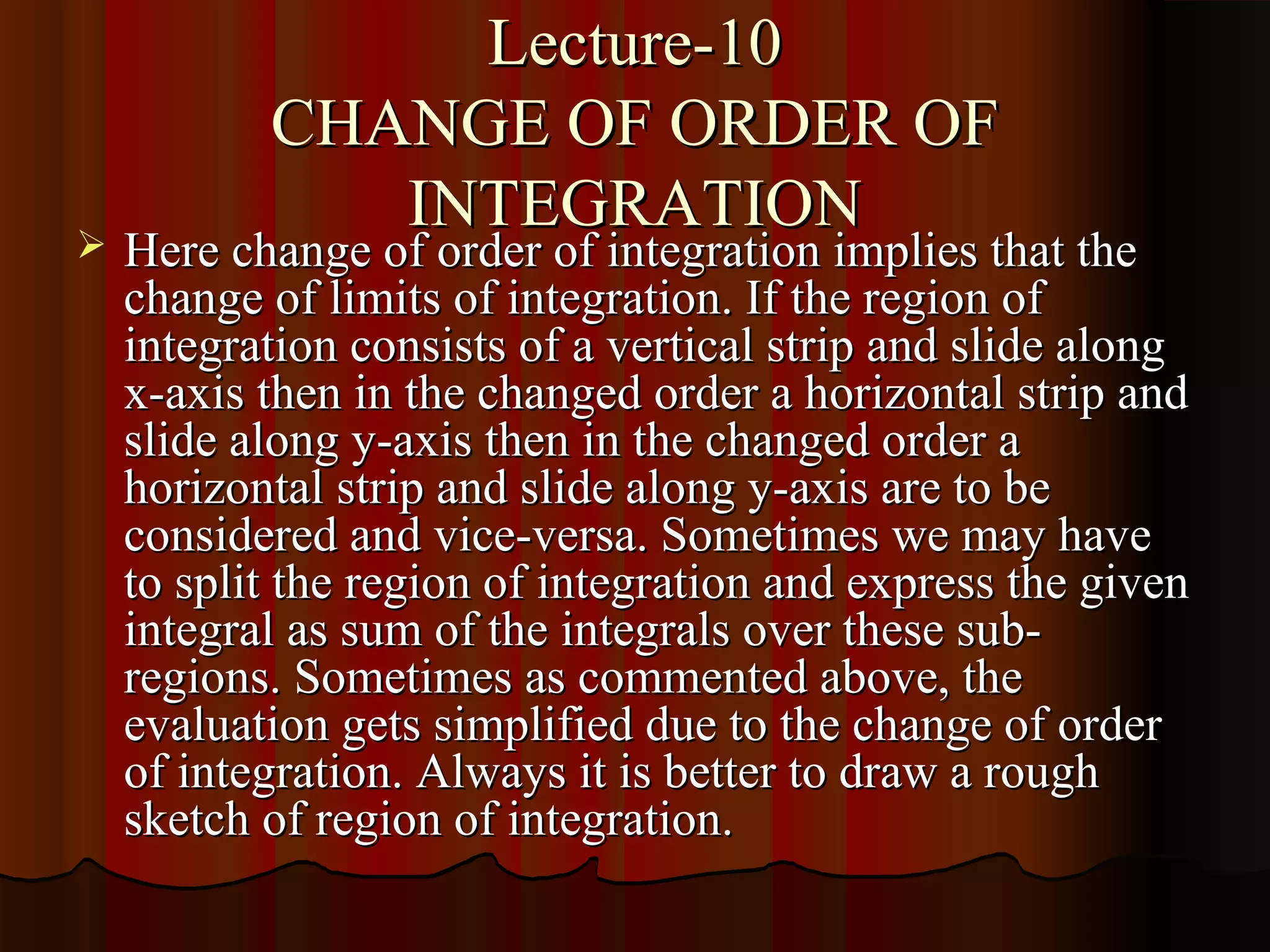 Lecture-10
           CHANGE OF ORDER OF
              INTEGRATION
   Here change of order of integration implies that the
    change of limits of integration. If the region of
    integration consists of a vertical strip and slide along
    x-axis then in the changed order a horizontal strip and
    slide along y-axis then in the changed order a
    horizontal strip and slide along y-axis are to be
    considered and vice-versa. Sometimes we may have
    to split the region of integration and express the given
    integral as sum of the integrals over these sub-
    regions. Sometimes as commented above, the
    evaluation gets simplified due to the change of order
    of integration. Always it is better to draw a rough
    sketch of region of integration.
 