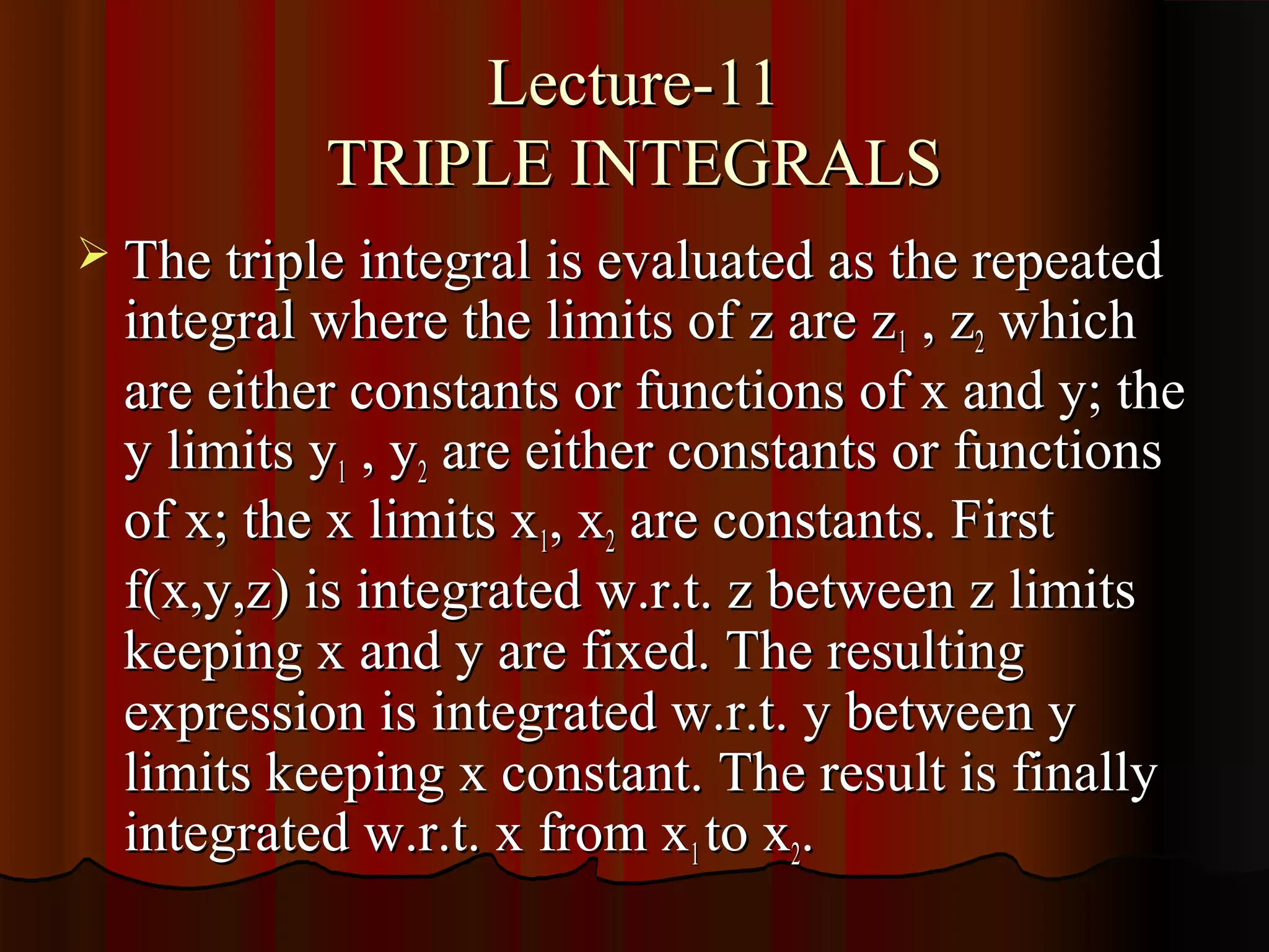 Lecture-11
           TRIPLE INTEGRALS
 The triple integral is evaluated as the repeated
  integral where the limits of z are z 1 , z2 which
  are either constants or functions of x and y; the
  y limits y1 , y2 are either constants or functions
  of x; the x limits x1, x2 are constants. First
  f(x,y,z) is integrated w.r.t. z between z limits
  keeping x and y are fixed. The resulting
  expression is integrated w.r.t. y between y
  limits keeping x constant. The result is finally
  integrated w.r.t. x from x1 to x2.
 