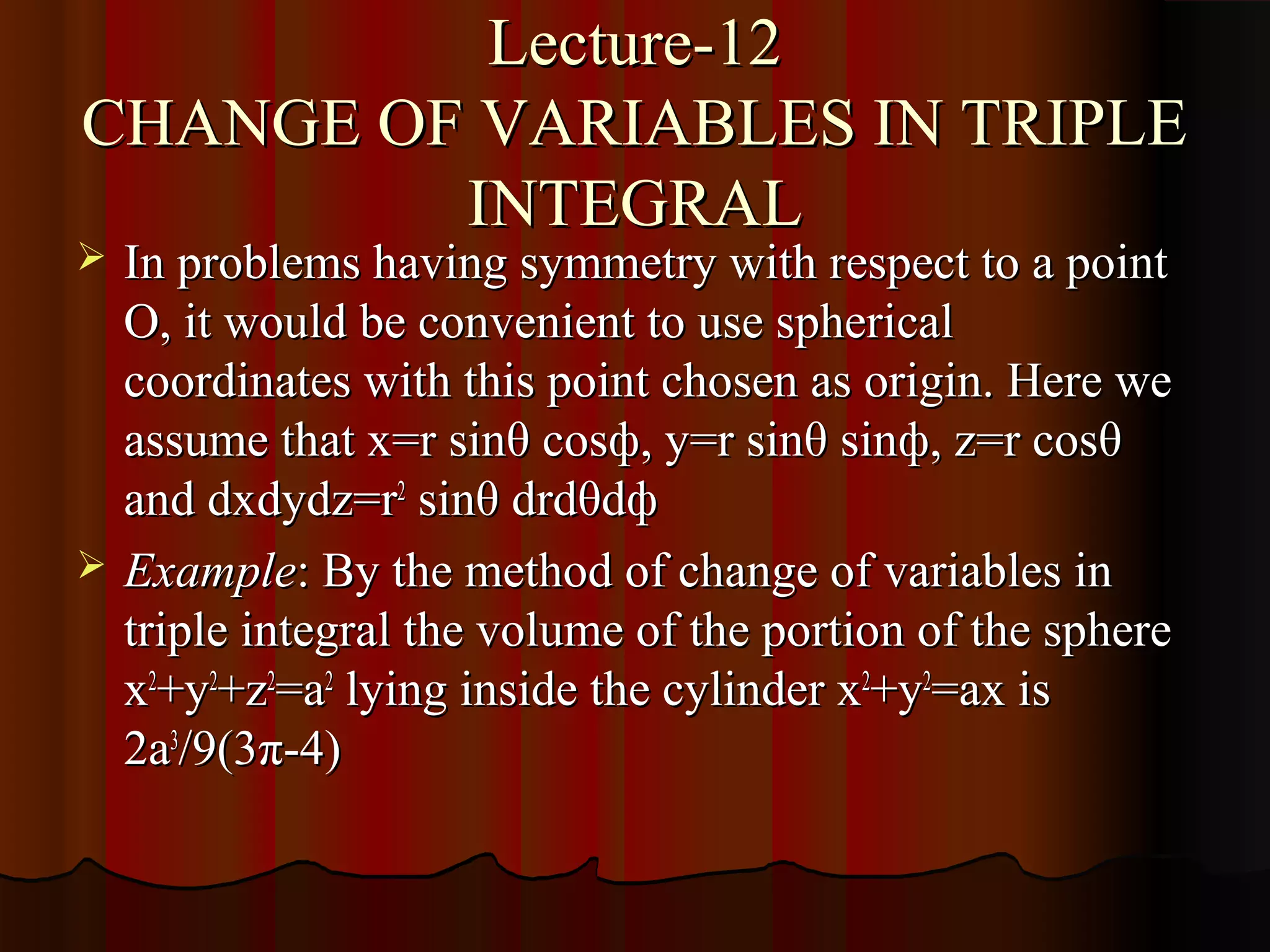 Lecture-12
CHANGE OF VARIABLES IN TRIPLE
         INTEGRAL
   In problems having symmetry with respect to a point
    O, it would be convenient to use spherical
    coordinates with this point chosen as origin. Here we
    assume that x=r sinθ cosф, y=r sinθ sinф, z=r cosθ
    and dxdydz=r2 sinθ drdθdф
   Example: By the method of change of variables in
    triple integral the volume of the portion of the sphere
    x2+y2+z2=a2 lying inside the cylinder x2+y2=ax is
    2a3/9(3π-4)
 