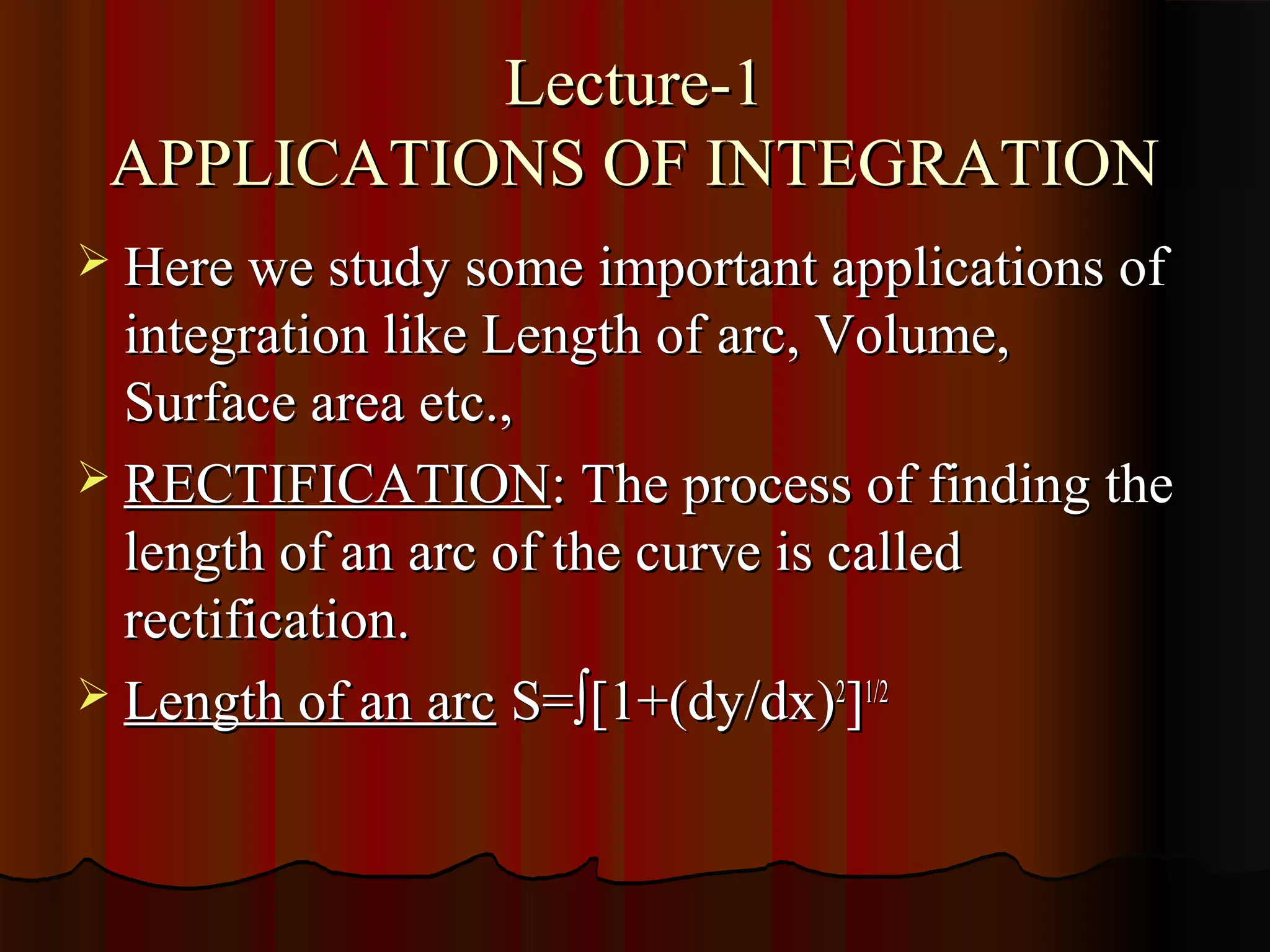 Lecture-1
 APPLICATIONS OF INTEGRATION
 Here we study some important applications of
  integration like Length of arc, Volume,
  Surface area etc.,
 RECTIFICATION: The process of finding the
  length of an arc of the curve is called
  rectification.
 Length of an arc S=∫[1+(dy/dx)2]1/2
 