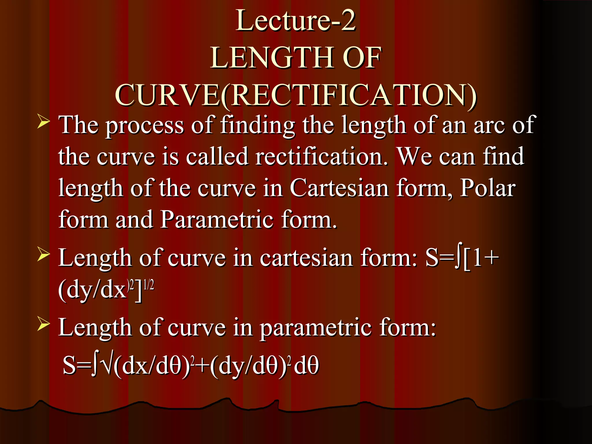 Lecture-2
           LENGTH OF
       CURVE(RECTIFICATION)
 The process of finding the length of an arc of
  the curve is called rectification. We can find
  length of the curve in Cartesian form, Polar
  form and Parametric form.
 Length of curve in cartesian form: S= ∫[1+
  (dy/dx)2]1/2
 Length of curve in parametric form:

   S=∫√(dx/dθ)2+(dy/dθ)2 dθ
 