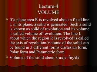 Lecture-4
                   VOLUME
 If a plane area R is revolved about a fixed line
  L in its plane, a solid is generated. Such a solid
  is known as solid of revolution and its volume
  is called volume of revolution. The line L
  about which the region R is revolved is called
  the axis of revolution.Volume of the solid can
  be found in 3 different forms Cartesian form,
  Polar form and Parametric form.
 Volume of the solid about x-axis= ∫пy2dx
 