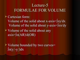 Lecture-5
       FORMULAE FOR VOLUME
 Cartesian form:
  Volume of the solid about x-axis=∫пy2dx
   Volume of the solid about y-axis=∫пx2dy
 Volume of the solid about any
  axis=∫п(AR)2d(OR)

 Volume bounded by two curves=
  ∫п(y12-y22)dx
 