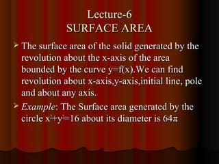 Lecture-6
              SURFACE AREA
 The surface area of the solid generated by the
  revolution about the x-axis of the area
  bounded by the curve y=f(x).We can find
  revolution about x-axis,y-axis,initial line, pole
  and about any axis.
 Example: The Surface area generated by the
  circle x2+y2=16 about its diameter is 64π
 