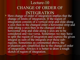 Lecture-10
           CHANGE OF ORDER OF
              INTEGRATION
   Here change of order of integration implies that the
    change of limits of integration. If the region of
    integration consists of a vertical strip and slide along
    x-axis then in the changed order a horizontal strip and
    slide along y-axis then in the changed order a
    horizontal strip and slide along y-axis are to be
    considered and vice-versa. Sometimes we may have
    to split the region of integration and express the given
    integral as sum of the integrals over these sub-
    regions. Sometimes as commented above, the
    evaluation gets simplified due to the change of order
    of integration. Always it is better to draw a rough
    sketch of region of integration.
 