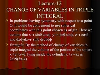 Lecture-12
CHANGE OF VARIABLES IN TRIPLE
         INTEGRAL
   In problems having symmetry with respect to a point
    O, it would be convenient to use spherical
    coordinates with this point chosen as origin. Here we
    assume that x=r sinθ cosф, y=r sinθ sinф, z=r cosθ
    and dxdydz=r2 sinθ drdθdф
   Example: By the method of change of variables in
    triple integral the volume of the portion of the sphere
    x2+y2+z2=a2 lying inside the cylinder x2+y2=ax is
    2a3/9(3π-4)
 