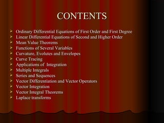 CONTENTS
   Ordinary Differential Equations of First Order and First Degree
   Linear Differential Equations of Second and Higher Order
   Mean Value Theorems
   Functions of Several Variables
   Curvature, Evolutes and Envelopes
   Curve Tracing
   Applications of Integration
   Multiple Integrals
   Series and Sequences
   Vector Differentiation and Vector Operators
   Vector Integration
   Vector Integral Theorems
   Laplace transforms
 