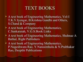 TEXT BOOKS
   A text book of Engineering Mathematics, Vol-I
    T.K.V.Iyengar, B.Krishna Gandhi and Others,
    S.Chand & Company
   A text book of Engineering Mathematics,
    C.Sankaraiah, V.G.S.Book Links
   A text book of Engineering Mathematics, Shahnaz A
    Bathul, Right Publishers
   A text book of Engineering Mathematics,
    P.Nageshwara Rao, Y.Narasimhulu & N.Prabhakar
    Rao, Deepthi Publications
 