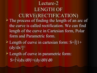 Lecture-2
           LENGTH OF
       CURVE(RECTIFICATION)
 The process of finding the length of an arc of
  the curve is called rectification. We can find
  length of the curve in Cartesian form, Polar
  form and Parametric form.
 Length of curve in cartesian form: S= ∫[1+
  (dy/dx)2]1/2
 Length of curve in parametric form:

   S=∫√(dx/dθ)2+(dy/dθ)2 dθ
 