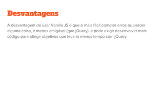 Desvantagens
A desvantagem de usar Vanilla JS é que é mais fácil cometer erros ou perder
alguma coisa, é menos amigável (que jQuery), e pode exigir desenvolver mais
código para atingir objetivos que levaria menos tempo com jQuery.
 