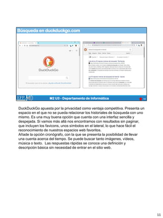 Búsqueda en duckduckgo.com
11
M2 U3 - Departamento de Informática
DuckDuckGo apuesta por la privacidad como ventaja competitiva. Presenta un
espacio en el que no se pueda relacionar los historiales de búsqueda con uno
mismo. Es una muy buena opción que cuenta con una interfaz sencilla y
despejada. Si vamos más allá nos encontramos con resultados sin paginar,
que incluyen los favicons, unos símbolos en el lateral, lo que hace fácil el
reconocimiento de nuestros espacios web favoritos.
Añade la opción cronógrafo, con la que se presenta la posibilidad de llevar
una cuenta acerca del tiempo. Se puede buscar tanto imágenes, vídeos,
música o texto. Las respuestas rápidas se conoce una definición y
descripción básica sin necesidad de entrar en el sitio web.
11
 
