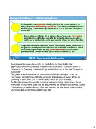 Google Académico – scholar.google.es
13
M2 U3 - Departamento de Informática
Es la versión en castellano de Google Scholar, especializado en
documentos académicos y científicos. Funciona como la búsqueda
de Google y puede restringir resultados con la función “búsqueda
avanzada”
Ordena los resultados de la búsqueda por orden de relevancia,
considerando el texto completo del artículo, el autor, dónde se
publicó y la asiduidad con la que ha sido citado en otras fuentes.
Se puede encontrar artículos, tesis, resúmenes, libros, manuales y
en general todo tipo de documentos de carácter académico. Estos
documentos proceden de muy diversas fuentes: asociaciones
profesionales, universidades, editoriales académicas, etc
Google Académico es la versión en castellano de Google Scholar,
especializado en documentos académicos y científicos. Funciona como la
búsqueda de Google y puede restringir resultados con la función “búsqueda
avanzada”
Google Académico ordena los resultados de la búsqueda por orden de
relevancia, considerando el texto completo del artículo, el autor, dónde se
publicó y la asiduidad con la que ha sido citado en otras fuentes.
En Google Académico podrás encontrar artículos, tesis, resúmenes, libros,
manuales y en general todo tipo de documentos de carácter académico. Estos
documentos proceden de muy diversas fuentes: asociaciones profesionales,
universidades, editoriales académicas, etc
13
 