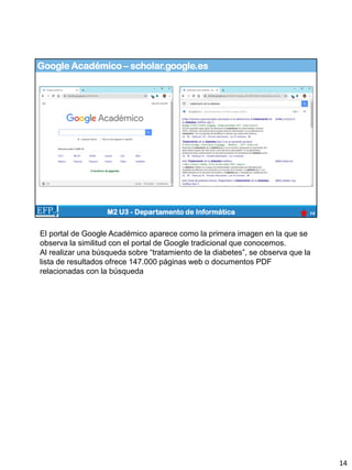 Google Académico – scholar.google.es
14
M2 U3 - Departamento de Informática
El portal de Google Académico aparece como la primera imagen en la que se
observa la similitud con el portal de Google tradicional que conocemos.
Al realizar una búsqueda sobre “tratamiento de la diabetes”, se observa que la
lista de resultados ofrece 147.000 páginas web o documentos PDF
relacionadas con la búsqueda
14
 