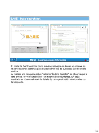 BASE – base-search.net
16
M2 U3 - Departamento de Informática
El portal de BASE aparece como la primera imagen en la que se observa en
la parte superior pestañas para especificar el tipo de búsqueda que se quiere
realizar.
Al realizar una búsqueda sobre “tratamiento de la diabetes”, se observa que la
lista ofrece 7.077 resultados en 164 millones de documentos. En cada
resultado se observa el nivel de detalle de cada publicación relacionadas con
la búsqueda.
16
 