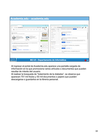 Academia.edu – academia.edu
18
M2 U3 - Departamento de Informática
Al ingresar al portal de Academia.edu aparece una pantalla cargada de
información en la que promociona varios artículos o documentos que pueden
resultar de interés del usuario.
Al realizar la búsqueda de “tratamiento de la diabetes”, se observa que
aparecen 751 mil títulos y 50 mil documentos o papers que pueden
descargarse o guardarlos en la librería personal.
18
 