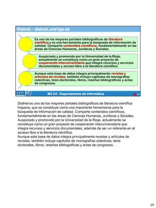 Dialnet – dialnet.unirioja.es
19
M2 U3 - Departamento de Informática
Es uno de los mayores portales bibliográficos de literatura
científica y es una herramienta para la búsqueda de información de
calidad. Comparte contenidos científicos, fundamentalmente en las
áreas de Ciencias Humanas, Jurídicas y Sociales.
Auspiciado y promovido por la Universidad de la Rioja,
actualmente se constituye como un gran proyecto de
cooperación interuniversitaria que integra recursos y servicios
documentales y acceso libre a la literatura científica.
Aunque esta base de datos integra principalmente revistas y
artículos de revistas, también incluye capítulos de monografías
colectivas, tesis doctorales, libros, reseñas bibliográficas y actas
de congresos.
Dialnet es uno de los mayores portales bibliográficos de literatura científica
hispana, que se constituye como una importante herramienta para la
búsqueda de información de calidad. Comparte contenidos científicos,
fundamentalmente en las áreas de Ciencias Humanas, Jurídicas y Sociales.
Auspiciado y promovido por la Universidad de la Rioja, actualmente se
constituye como un gran proyecto de cooperación interuniversitaria que
integra recursos y servicios documentales, además de ser un referente en el
acceso libre a la literatura científica.
Aunque esta base de datos integra principalmente revistas y artículos de
revistas, también incluye capítulos de monografías colectivas, tesis
doctorales, libros, reseñas bibliográficas y actas de congresos.
19
 