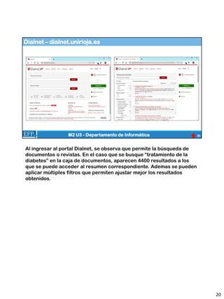 Dialnet – dialnet.unirioja.es
20
M2 U3 - Departamento de Informática
Al ingresar al portal Dialnet, se observa que permite la búsqueda de
documentos o revistas. En el caso que se busque “tratamiento de la
diabetes” en la caja de documentos, aparecen 4400 resultados a los
que se puede acceder al resumen correspondiente. Ademas se pueden
aplicar múltiples filtros que permiten ajustar mejor los resultados
obtenidos.
20
 
