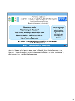PROVINCIA DEL CHACO
MINISTERIO DE EDUCACIÓN, CULTURA, CIENCIA Y TECNOLOGÍA
Dirección de Enseñanza Técnica
Escuela de Formación Profesional Nº 7
19
Av. Castelli Nº 1.150 – 3500 Resistencia (CHACO) – Tel.: (0362) 4478451
Email: efp7.info@gmail.com
Sitios de consulta:
https://computerhoy.com/
https://www.tecnologia-informatica.com/
https://www.informatica-hoy.com.ar/
https://www.softzone.es/
Edición y locución a
cargo de Ricardo
Marcelo Blanco,
docente del curso
Operador de
informática para
administración y
gestión.
M2 U3 - Departamento de Informática
Con esto llega a su fin la tercera parte del módulo 2 denominada buscadores en
internet. Pueden investigar nuestros sitios de consulta para ampliar, profundizar y
obtener más información. Muchas gracias
21
 
