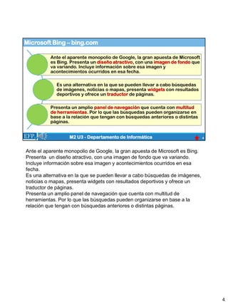 Microsoft Bing – bing.com
4
M2 U3 - Departamento de Informática
Ante el aparente monopolio de Google, la gran apuesta de Microsoft
es Bing. Presenta un diseño atractivo, con una imagen de fondo que
va variando. Incluye información sobre esa imagen y
acontecimientos ocurridos en esa fecha.
Es una alternativa en la que se pueden llevar a cabo búsquedas
de imágenes, noticias o mapas, presenta widgets con resultados
deportivos y ofrece un traductor de páginas.
Presenta un amplio panel de navegación que cuenta con multitud
de herramientas. Por lo que las búsquedas pueden organizarse en
base a la relación que tengan con búsquedas anteriores o distintas
páginas.
Ante el aparente monopolio de Google, la gran apuesta de Microsoft es Bing.
Presenta un diseño atractivo, con una imagen de fondo que va variando.
Incluye información sobre esa imagen y acontecimientos ocurridos en esa
fecha.
Es una alternativa en la que se pueden llevar a cabo búsquedas de imágenes,
noticias o mapas, presenta widgets con resultados deportivos y ofrece un
traductor de páginas.
Presenta un amplio panel de navegación que cuenta con multitud de
herramientas. Por lo que las búsquedas pueden organizarse en base a la
relación que tengan con búsquedas anteriores o distintas páginas.
4
 