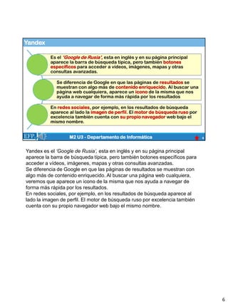 Yandex
6
M2 U3 - Departamento de Informática
Es el ‘Google de Rusia’, esta en inglés y en su página principal
aparece la barra de búsqueda típica, pero también botones
específicos para acceder a vídeos, imágenes, mapas y otras
consultas avanzadas.
Se diferencia de Google en que las páginas de resultados se
muestran con algo más de contenido enriquecido. Al buscar una
página web cualquiera, aparece un icono de la misma que nos
ayuda a navegar de forma más rápida por los resultados
En redes sociales, por ejemplo, en los resultados de búsqueda
aparece al lado la imagen de perfil. El motor de búsqueda ruso por
excelencia también cuenta con su propio navegador web bajo el
mismo nombre.
Yandex es el ‘Google de Rusia’, esta en inglés y en su página principal
aparece la barra de búsqueda típica, pero también botones específicos para
acceder a vídeos, imágenes, mapas y otras consultas avanzadas.
Se diferencia de Google en que las páginas de resultados se muestran con
algo más de contenido enriquecido. Al buscar una página web cualquiera,
veremos que aparece un icono de la misma que nos ayuda a navegar de
forma más rápida por los resultados.
En redes sociales, por ejemplo, en los resultados de búsqueda aparece al
lado la imagen de perfil. El motor de búsqueda ruso por excelencia también
cuenta con su propio navegador web bajo el mismo nombre.
6
 