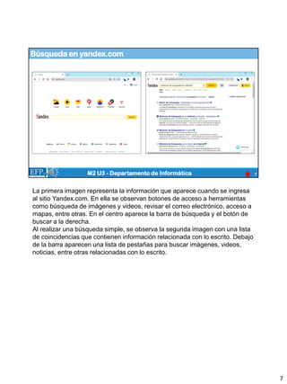 Búsqueda en yandex.com
7
M2 U3 - Departamento de Informática
La primera imagen representa la información que aparece cuando se ingresa
al sitio Yandex.com. En ella se observan botones de acceso a herramientas
como búsqueda de imágenes y videos, revisar el correo electrónico, acceso a
mapas, entre otras. En el centro aparece la barra de búsqueda y el botón de
buscar a la derecha.
Al realizar una búsqueda simple, se observa la segunda imagen con una lista
de coincidencias que contienen información relacionada con lo escrito. Debajo
de la barra aparecen una lista de pestañas para buscar imágenes, videos,
noticias, entre otras relacionadas con lo escrito.
7
 