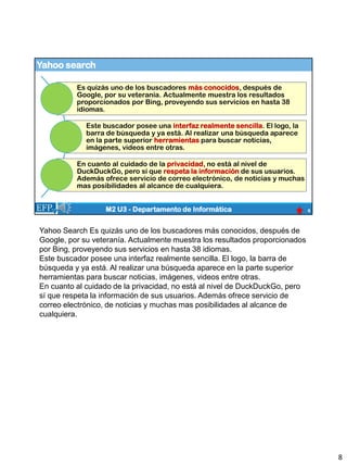 Yahoo search
8
M2 U3 - Departamento de Informática
Es quizás uno de los buscadores más conocidos, después de
Google, por su veteranía. Actualmente muestra los resultados
proporcionados por Bing, proveyendo sus servicios en hasta 38
idiomas.
Este buscador posee una interfaz realmente sencilla. El logo, la
barra de búsqueda y ya está. Al realizar una búsqueda aparece
en la parte superior herramientas para buscar noticias,
imágenes, videos entre otras.
En cuanto al cuidado de la privacidad, no está al nivel de
DuckDuckGo, pero sí que respeta la información de sus usuarios.
Además ofrece servicio de correo electrónico, de noticias y muchas
mas posibilidades al alcance de cualquiera.
Yahoo Search Es quizás uno de los buscadores más conocidos, después de
Google, por su veteranía. Actualmente muestra los resultados proporcionados
por Bing, proveyendo sus servicios en hasta 38 idiomas.
Este buscador posee una interfaz realmente sencilla. El logo, la barra de
búsqueda y ya está. Al realizar una búsqueda aparece en la parte superior
herramientas para buscar noticias, imágenes, videos entre otras.
En cuanto al cuidado de la privacidad, no está al nivel de DuckDuckGo, pero
sí que respeta la información de sus usuarios. Además ofrece servicio de
correo electrónico, de noticias y muchas mas posibilidades al alcance de
cualquiera.
8
 