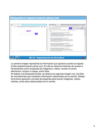 Búsqueda en espanol.search.yahoo.com
9
M2 U3 - Departamento de Informática
La primera imagen representa la información que aparece cuando se ingresa
al sitio español.search.yahoo.com. En ella se observan botones de acceso a
herramientas como búsqueda de imágenes y videos, revisar el correo
electrónico, acceso a mapas, entre otras.
Al realizar una búsqueda simple, se observa la segunda imagen con una lista
de coincidencias que contienen información relacionada con lo escrito. Debajo
de la barra aparecen una lista de pestañas para buscar imágenes, videos,
noticias, entre otras relacionadas con lo escrito.
9
 