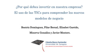 ¿Por qué debes invertir en nuestra empresa?
El uso de las TICs para comprender los nuevos
modelos de negocio
Beatriz Domínguez, Pilar Bernal, Elisabet Garrido,
Minerva González y Javier Montero.
 