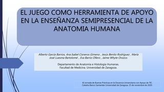 EL JUEGO COMO HERRAMIENTA DE APOYO
EN LA ENSEÑANZA SEMIPRESENCIAL DE LA
ANATOMIA HUMANA
XI Jornada de Buenas Prácticas en la Docencia Universitaria con Apoyo de TIC.
Catedra Banco Santander Universidad de Zaragoza. 25 de noviembre de 2020.
Alberto García Barrios, Ana Isabel Cisneros Gimeno , Jesús Benito Rodríguez , María
José Luesma Bartolomé , Eva Barrio Ollero , Jaime Whyte Orozco.
Departamento de Anatomía e Histología Humanas.
Facultad de Medicina. Universidad de Zaragoza.
 