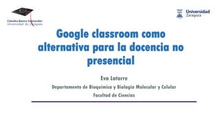 Google classroom como
alternativa para la docencia no
presencial
Eva Latorre
Departamento de Bioquímica y Biología Molecular y Celular
Facultad de Ciencias
 