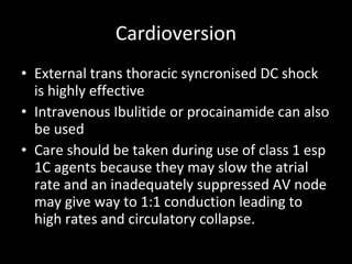 Cardioversion External trans thoracic syncronised DC shock is highly effective Intravenous Ibulitide or procainamide can also be used Care should be taken during use of class 1 esp 1C agents because they may slow the atrial rate and an inadequately suppressed AV node may give way to 1:1 conduction leading to high rates and circulatory collapse. 