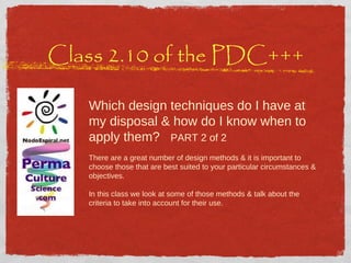 Class 2.10 of the PDC+++ Which design techniques do I have at my disposal & how do I know when to apply them?  PART 2 of 2 There are a great number of design methods & it is important to choose those that are best suited to your particular circumstances & objectives. In this class we look at some of those methods & talk about the criteria to take into account for their use.  