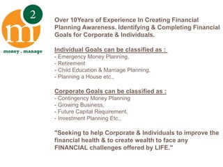 Over 10Years of Experience In Creating Financial Planning Awareness. Identifying & Completing Financial Goals for Corporate & Individuals.Individual Goals can be classified as : - Emergency Money Planning, - Retirement- Child Education & Marriage Planning, - Planning a House etc.,Corporate Goals can be classified as :- Contingency Money Planning- Growing Business,- Future Capital Requirement, - Investment Planning Etc.,"Seeking to help Corporate & Individuals to improve the financial health & to create wealth to face any FINANCIAL challenges offered by LIFE." 