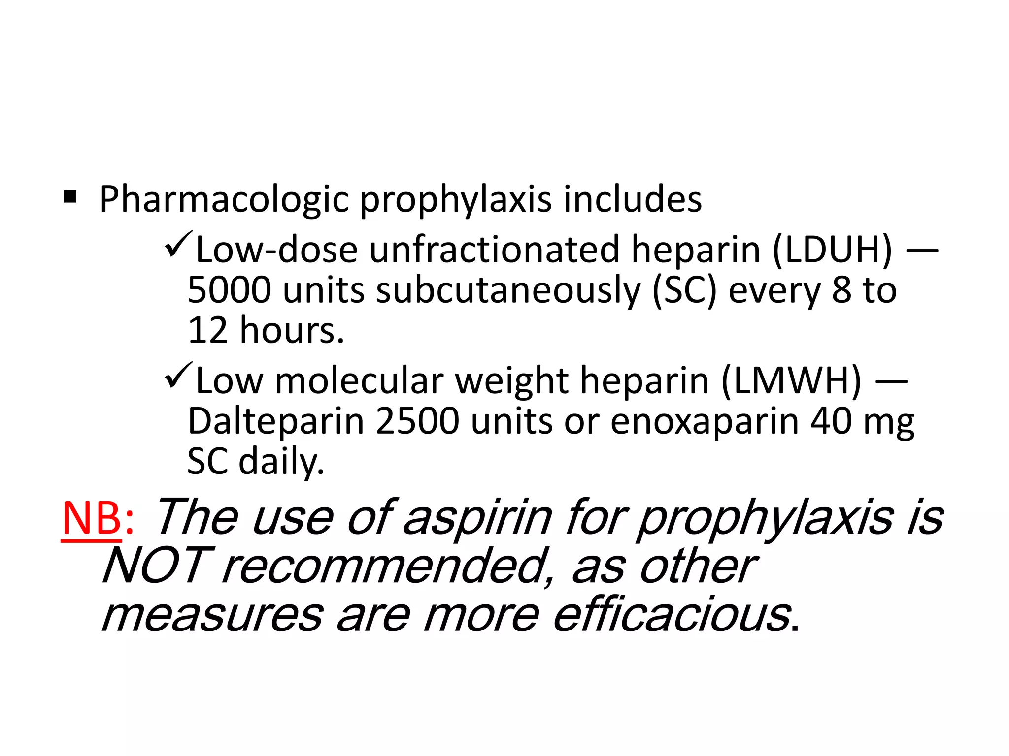  Pharmacologic prophylaxis includes
Low-dose unfractionated heparin (LDUH) —
5000 units subcutaneously (SC) every 8 to
12 hours.
Low molecular weight heparin (LMWH) —
Dalteparin 2500 units or enoxaparin 40 mg
SC daily.

NB: The use of aspirin for prophylaxis is
NOT recommended, as other
measures are more efficacious.

 