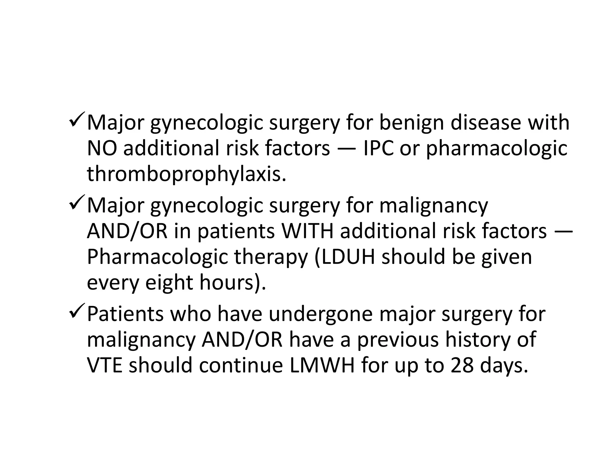 Major gynecologic surgery for benign disease with
NO additional risk factors — IPC or pharmacologic
thromboprophylaxis.
Major gynecologic surgery for malignancy
AND/OR in patients WITH additional risk factors —
Pharmacologic therapy (LDUH should be given
every eight hours).
Patients who have undergone major surgery for
malignancy AND/OR have a previous history of
VTE should continue LMWH for up to 28 days.

 