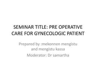 SEMINAR TITLE: PRE OPERATIVE
CARE FOR GYNECOLOGIC PATIENT
Prepared by :mekonnen mengistu
and mengistu kassa
Moderator: Dr samartha

 