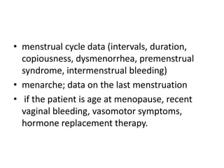 • menstrual cycle data (intervals, duration,
copiousness, dysmenorrhea, premenstrual
syndrome, intermenstrual bleeding)
• menarche; data on the last menstruation
• if the patient is age at menopause, recent
vaginal bleeding, vasomotor symptoms,
hormone replacement therapy.

 