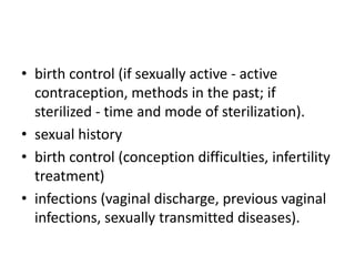 • birth control (if sexually active - active
contraception, methods in the past; if
sterilized - time and mode of sterilization).
• sexual history
• birth control (conception difficulties, infertility
treatment)
• infections (vaginal discharge, previous vaginal
infections, sexually transmitted diseases).

 